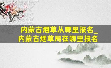 内蒙古烟草从哪里报名_内蒙古烟草局在哪里报名