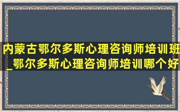 内蒙古鄂尔多斯心理咨询师培训班_鄂尔多斯心理咨询师培训哪个好