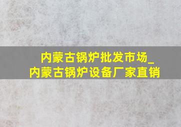 内蒙古锅炉批发市场_内蒙古锅炉设备厂家直销