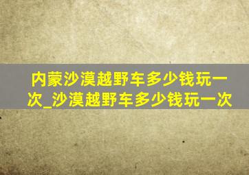 内蒙沙漠越野车多少钱玩一次_沙漠越野车多少钱玩一次