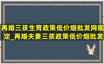 再婚三孩生育政策(低价烟批发网)规定_再婚夫妻三孩政策(低价烟批发网)规定