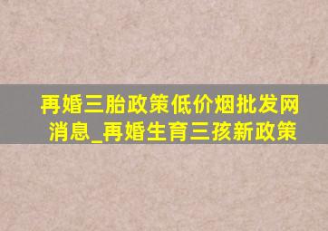 再婚三胎政策(低价烟批发网)消息_再婚生育三孩新政策