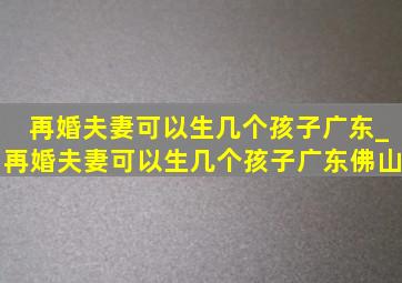 再婚夫妻可以生几个孩子广东_再婚夫妻可以生几个孩子广东佛山