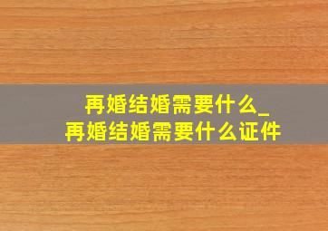 再婚结婚需要什么_再婚结婚需要什么证件