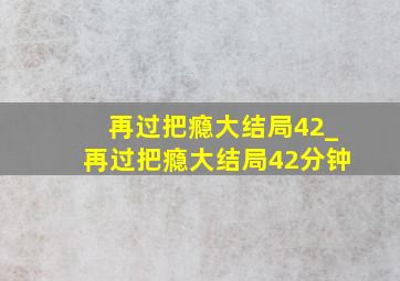 再过把瘾大结局42_再过把瘾大结局42分钟