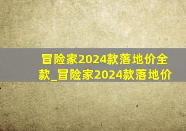 冒险家2024款落地价全款_冒险家2024款落地价