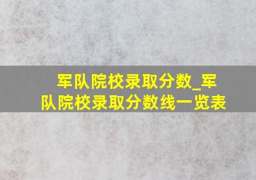 军队院校录取分数_军队院校录取分数线一览表