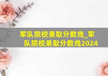 军队院校录取分数线_军队院校录取分数线2024