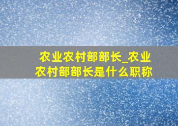 农业农村部部长_农业农村部部长是什么职称