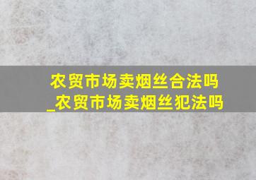 农贸市场卖烟丝合法吗_农贸市场卖烟丝犯法吗