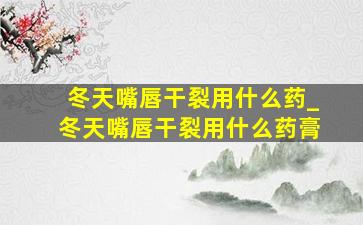 冬天嘴唇干裂用什么药_冬天嘴唇干裂用什么药膏