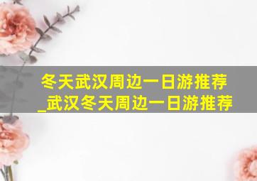 冬天武汉周边一日游推荐_武汉冬天周边一日游推荐