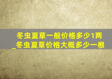 冬虫夏草一般价格多少1两_冬虫夏草价格大概多少一根