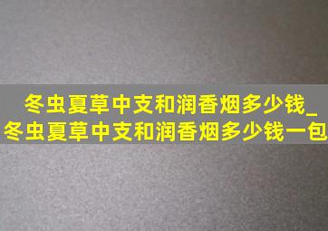 冬虫夏草中支和润香烟多少钱_冬虫夏草中支和润香烟多少钱一包