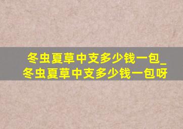 冬虫夏草中支多少钱一包_冬虫夏草中支多少钱一包呀