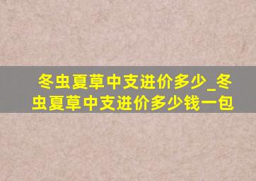 冬虫夏草中支进价多少_冬虫夏草中支进价多少钱一包