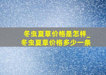 冬虫夏草价格是怎样_冬虫夏草价格多少一条