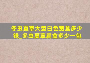 冬虫夏草大型白色宽盒多少钱_冬虫夏草扁盒多少一包