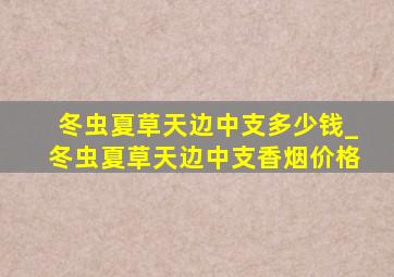 冬虫夏草天边中支多少钱_冬虫夏草天边中支香烟价格