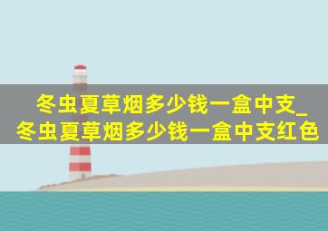 冬虫夏草烟多少钱一盒中支_冬虫夏草烟多少钱一盒中支红色