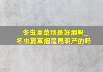 冬虫夏草烟是好烟吗_冬虫夏草烟是昆明产的吗