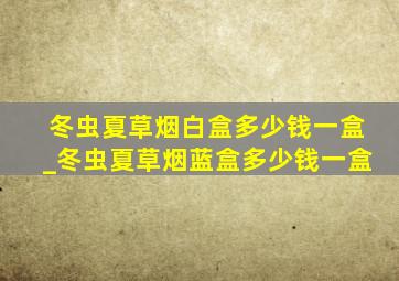 冬虫夏草烟白盒多少钱一盒_冬虫夏草烟蓝盒多少钱一盒