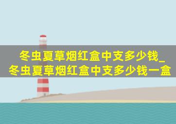 冬虫夏草烟红盒中支多少钱_冬虫夏草烟红盒中支多少钱一盒