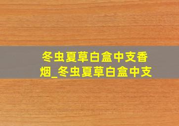 冬虫夏草白盒中支香烟_冬虫夏草白盒中支