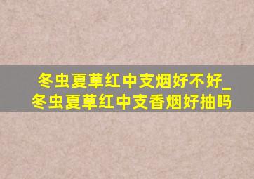 冬虫夏草红中支烟好不好_冬虫夏草红中支香烟好抽吗