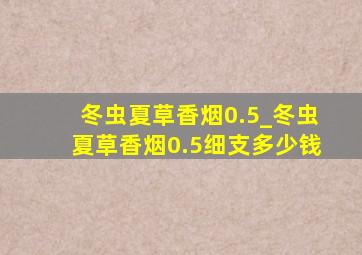 冬虫夏草香烟0.5_冬虫夏草香烟0.5细支多少钱