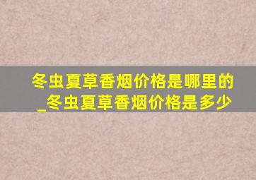 冬虫夏草香烟价格是哪里的_冬虫夏草香烟价格是多少