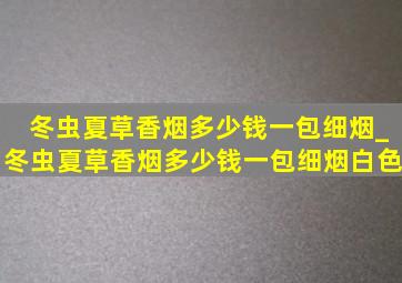 冬虫夏草香烟多少钱一包细烟_冬虫夏草香烟多少钱一包细烟白色