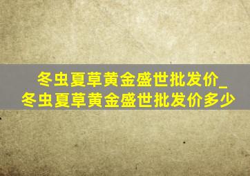 冬虫夏草黄金盛世批发价_冬虫夏草黄金盛世批发价多少