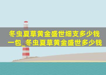 冬虫夏草黄金盛世细支多少钱一包_冬虫夏草黄金盛世多少钱