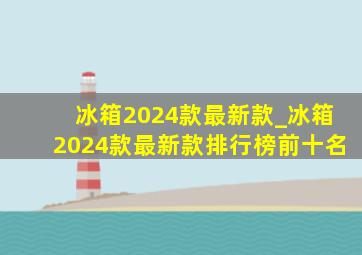 冰箱2024款最新款_冰箱2024款最新款排行榜前十名