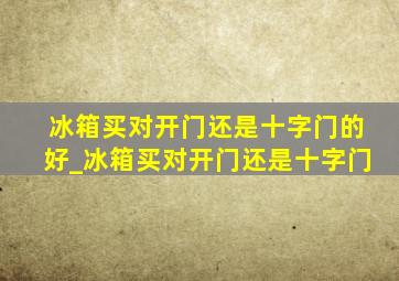 冰箱买对开门还是十字门的好_冰箱买对开门还是十字门