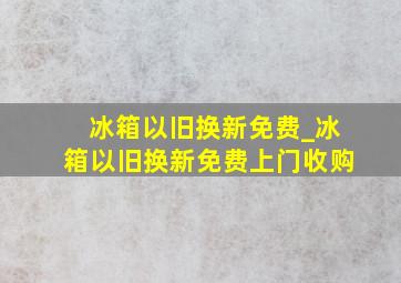 冰箱以旧换新免费_冰箱以旧换新免费上门收购