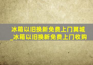 冰箱以旧换新免费上门翼城_冰箱以旧换新免费上门收购