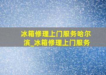 冰箱修理上门服务哈尔滨_冰箱修理上门服务