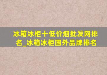 冰箱冰柜十(低价烟批发网)排名_冰箱冰柜国外品牌排名