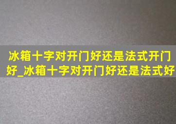 冰箱十字对开门好还是法式开门好_冰箱十字对开门好还是法式好