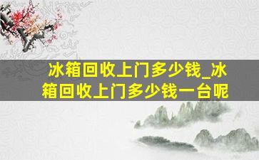 冰箱回收上门多少钱_冰箱回收上门多少钱一台呢