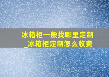 冰箱柜一般找哪里定制_冰箱柜定制怎么收费