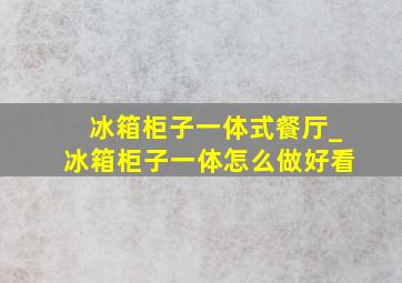 冰箱柜子一体式餐厅_冰箱柜子一体怎么做好看