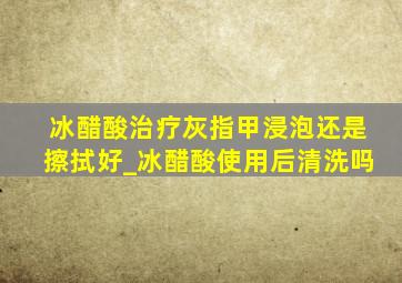 冰醋酸治疗灰指甲浸泡还是擦拭好_冰醋酸使用后清洗吗