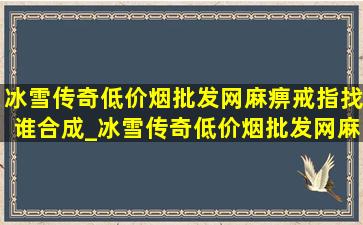 冰雪传奇(低价烟批发网)麻痹戒指找谁合成_冰雪传奇(低价烟批发网)麻痹还能升级吗