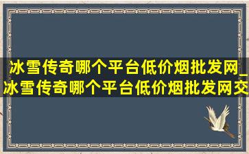 冰雪传奇哪个平台(低价烟批发网)_冰雪传奇哪个平台(低价烟批发网)交易