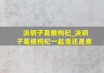 决明子葛根枸杞_决明子葛根枸杞一起泡还是煮