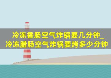 冷冻香肠空气炸锅要几分钟_冷冻腊肠空气炸锅要烤多少分钟