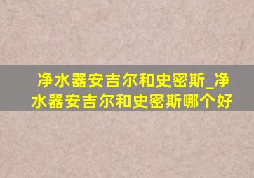 净水器安吉尔和史密斯_净水器安吉尔和史密斯哪个好